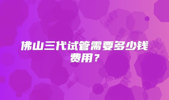 佛山三代试管需要多少钱费用？