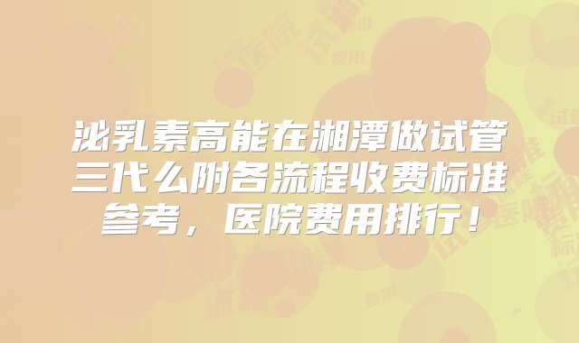 泌乳素高能在湘潭做试管三代么附各流程收费标准参考，医院费用排行！