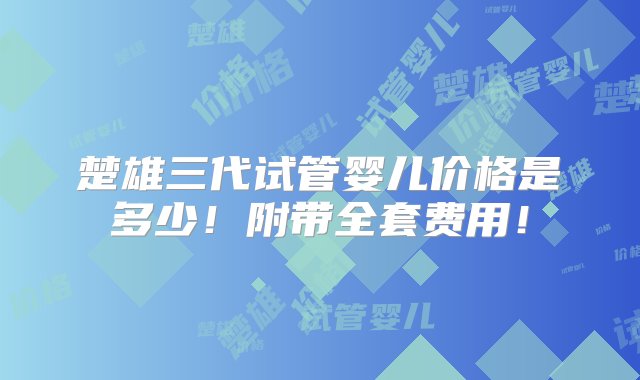 楚雄三代试管婴儿价格是多少！附带全套费用！