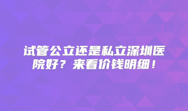 试管公立还是私立深圳医院好？来看价钱明细！