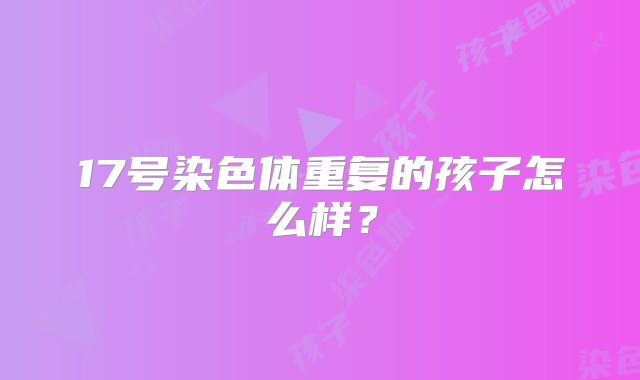 17号染色体重复的孩子怎么样？