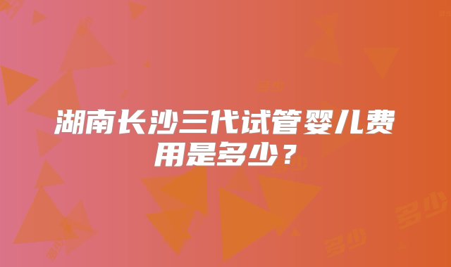 湖南长沙三代试管婴儿费用是多少？