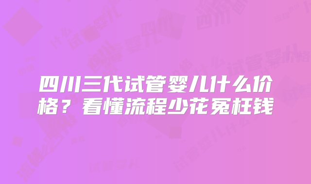 四川三代试管婴儿什么价格？看懂流程少花冤枉钱