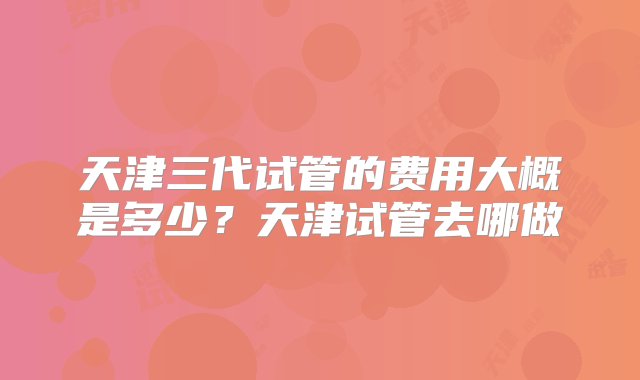 天津三代试管的费用大概是多少？天津试管去哪做