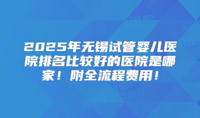 2025年无锡试管婴儿医院排名比较好的医院是哪家！附全流程费用！