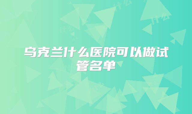 乌克兰什么医院可以做试管名单