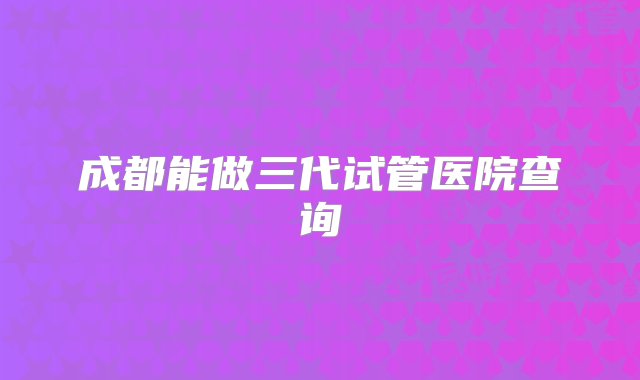 成都能做三代试管医院查询