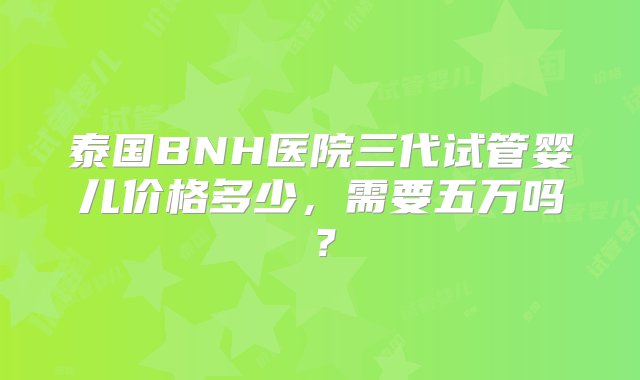 泰国BNH医院三代试管婴儿价格多少，需要五万吗？