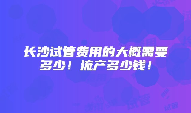 长沙试管费用的大概需要多少！流产多少钱！