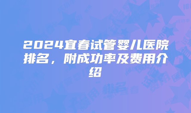 2024宜春试管婴儿医院排名，附成功率及费用介绍