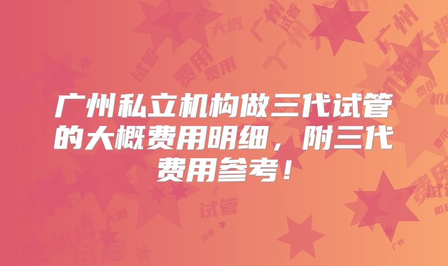 广州私立机构做三代试管的大概费用明细，附三代费用参考！