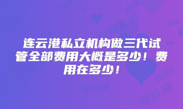 连云港私立机构做三代试管全部费用大概是多少！费用在多少！