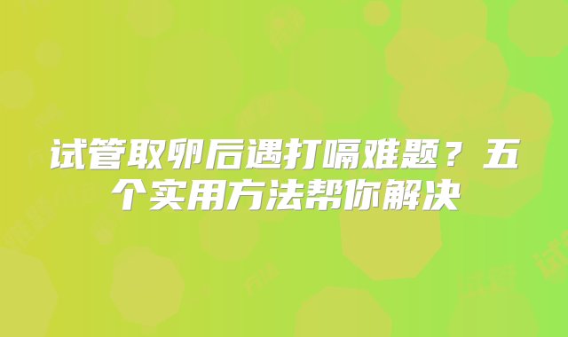 试管取卵后遇打嗝难题？五个实用方法帮你解决‌