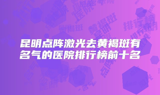 昆明点阵激光去黄褐斑有名气的医院排行榜前十名