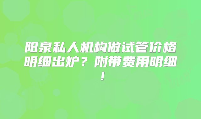 阳泉私人机构做试管价格明细出炉？附带费用明细！