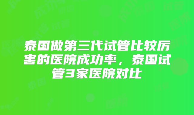 泰国做第三代试管比较厉害的医院成功率，泰国试管3家医院对比