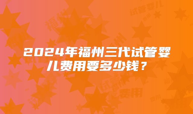 2024年福州三代试管婴儿费用要多少钱？