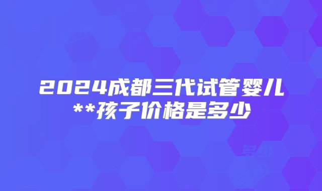 2024成都三代试管婴儿**孩子价格是多少