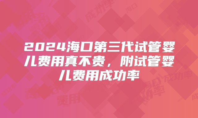 2024海口第三代试管婴儿费用真不贵，附试管婴儿费用成功率