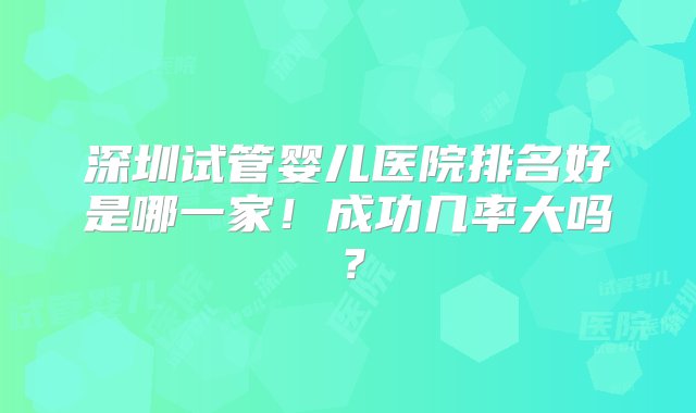 深圳试管婴儿医院排名好是哪一家！成功几率大吗？