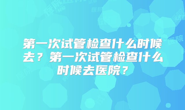 第一次试管检查什么时候去？第一次试管检查什么时候去医院？