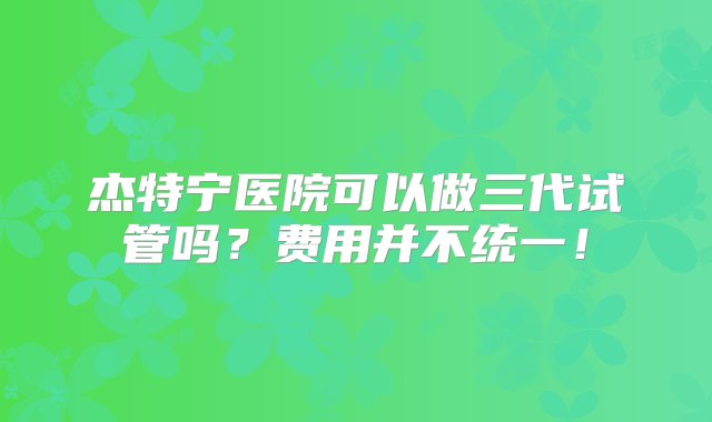 杰特宁医院可以做三代试管吗？费用并不统一！