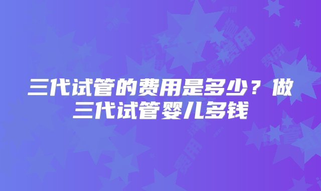 三代试管的费用是多少？做三代试管婴儿多钱