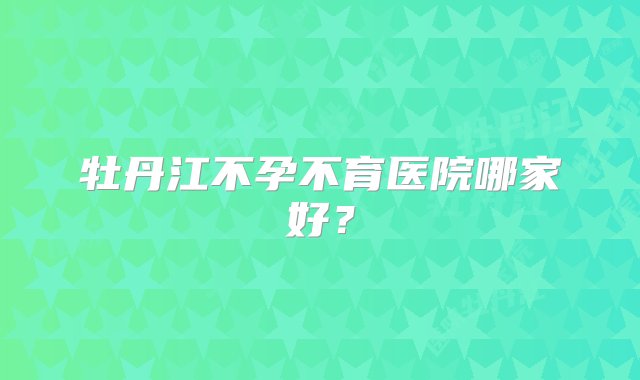 牡丹江不孕不育医院哪家好？