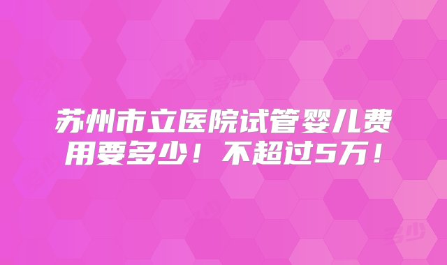 苏州市立医院试管婴儿费用要多少！不超过5万！