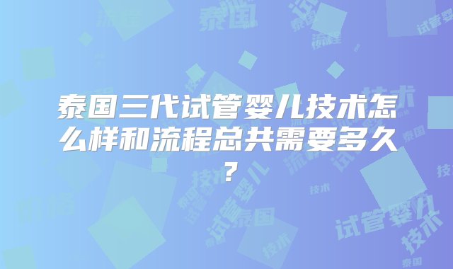 泰国三代试管婴儿技术怎么样和流程总共需要多久？