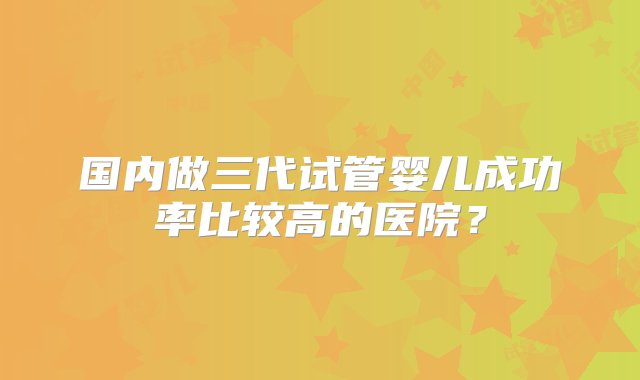 国内做三代试管婴儿成功率比较高的医院？