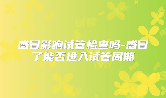 感冒影响试管检查吗-感冒了能否进入试管周期