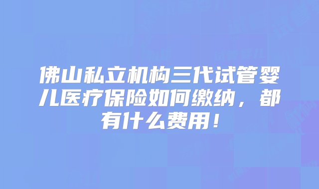 佛山私立机构三代试管婴儿医疗保险如何缴纳，都有什么费用！