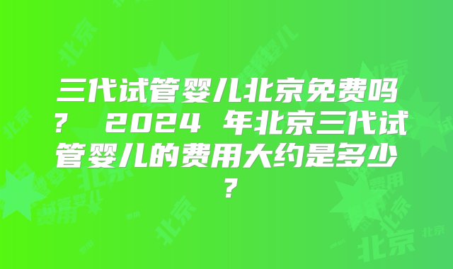 三代试管婴儿北京免费吗？ 2024 年北京三代试管婴儿的费用大约是多少？