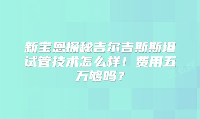 新宝恩探秘吉尔吉斯斯坦试管技术怎么样！费用五万够吗？