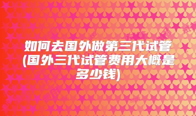 如何去国外做第三代试管(国外三代试管费用大概是多少钱)