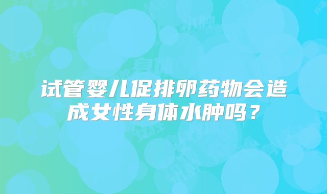 试管婴儿促排卵药物会造成女性身体水肿吗？