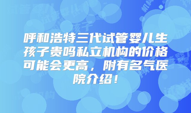 呼和浩特三代试管婴儿生孩子贵吗私立机构的价格可能会更高，附有名气医院介绍！