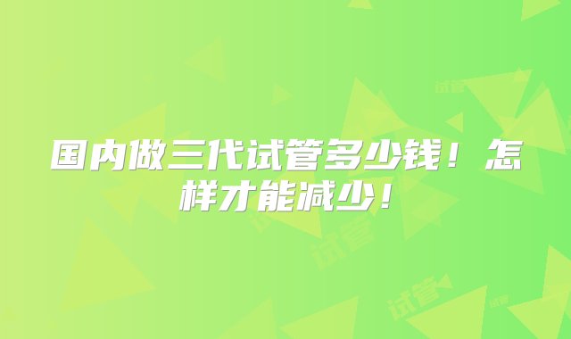 国内做三代试管多少钱！怎样才能减少！