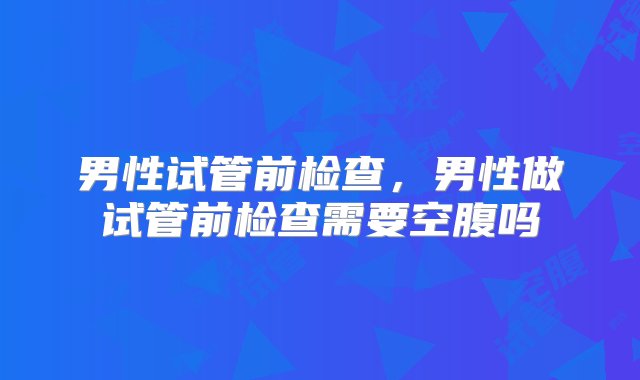 男性试管前检查，男性做试管前检查需要空腹吗