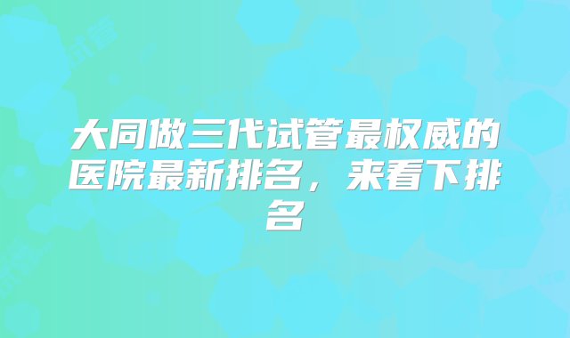 大同做三代试管最权威的医院最新排名，来看下排名