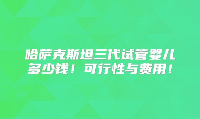 哈萨克斯坦三代试管婴儿多少钱！可行性与费用！