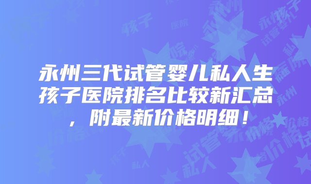 永州三代试管婴儿私人生孩子医院排名比较新汇总，附最新价格明细！