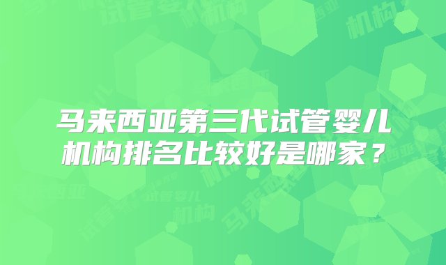 马来西亚第三代试管婴儿机构排名比较好是哪家？