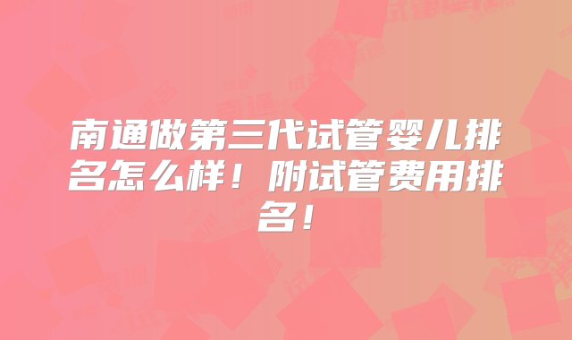 南通做第三代试管婴儿排名怎么样！附试管费用排名！