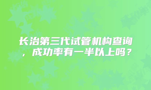 长治第三代试管机构查询，成功率有一半以上吗？