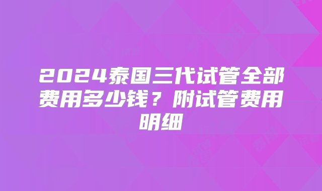 2024泰国三代试管全部费用多少钱？附试管费用明细