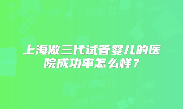 上海做三代试管婴儿的医院成功率怎么样？