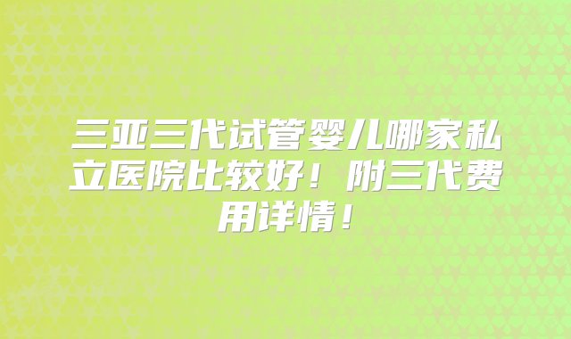 三亚三代试管婴儿哪家私立医院比较好！附三代费用详情！