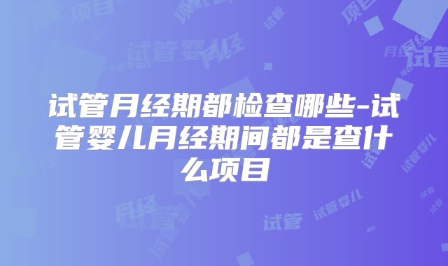 试管月经期都检查哪些-试管婴儿月经期间都是查什么项目